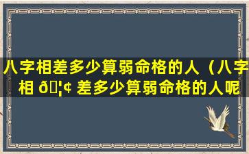 八字相差多少算弱命格的人（八字相 🦢 差多少算弱命格的人呢 🪴 ）